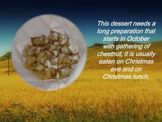 This dessert needs a
long preparation that
starts in October
with gathering of
chestnut, it is usually
eaten on Christmas
eve and on
Christmas lunch.
 