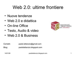 Web 2.0: ultime frontiere
 •   Nuove tendenze
 •   Web 2.0 e didattica
 •   On-line Office
 •   Testo, Audio & video
 •   Web 2.0 & Business

Contatti:     paolo.lattanzio@gmail.com
Blog:         paololattanzio.blogspot.com


 14/01/08                paololattanzio.blogspot.com   1