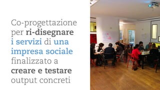 Co-progettazione per ri-disegnare i servizidi una impresa sociale 
finalizzato a creare e testare output concreti  
