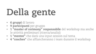Della gente 
• 
6 gruppidi lavoro 
• 
9 partecipanti per gruppo 
• 
1 "master of cerimony" responsabile del workshop ma anche le attività preliminari (ricerca/analisi) 
• 
1 "mentor" che darà una input session sul tema 
• 
4 "coaches" che affiancheranno i team durante il workshop  