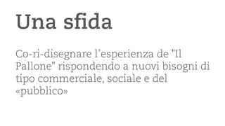 Una sfida 
Co-ri-disegnare l’esperienza de "Il Pallone" rispondendo a nuovi bisogni di tipo commerciale, sociale e del «pubblico»  