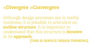 <Divergere >Convergere 
Martin Jordan: Design Toolbox —teaching design, its processes & methods 
Although design processes are in reality nonlinear, it is possible to articulate an outline structure. It is important to understand that this structure is iterative 
in its approach. 
[THIS IS SERVICE DESIGN THINKING]  
