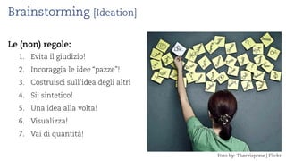 Brainstorming [Ideation] 
Le (non) regole: 
1. 
Evita il giudizio! 
2. 
Incoraggia le idee “pazze”! 
3. 
Costruisci sull’idea degli altri 
4. 
Sii sintetico! 
5. 
Una idea alla volta! 
6. 
Visualizza! 
7. 
Vai di quantità! 
Fotoby: Thecrispone| Flickr  