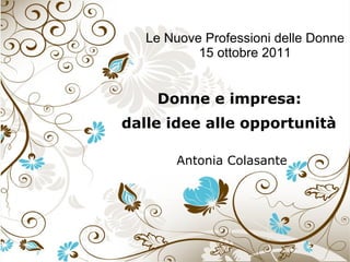 Le Nuove Professioni delle Donne 15 ottobre 2011 Donne e impresa:  dalle idee alle opportunità   Antonia Colasante 