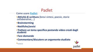 Padlet
Come usare Padlet:
•Attività di scrittura (brevi sintesi, poesie, storie
collaborative,…)
•Brainstorming
•Notifiche/avvisi
•Trattare un tema specifico postando video creati dagli
studenti
•Fare domande
•Commentare/discutere un argomento studiato
•……..
 