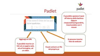 Padlet
Si può caricare un file
dal proprio pc
Aggiungi un URL
È possibile inserire un
link ad un pagina web,
ad un’immagine, ad
un video
Si possono inserire
foto da webcam
È possibile spostare il post
all’interno della bacheca
Oppure
rimpicciolirlo/ingrandirlo,
trascinandolo con il
mouse
 