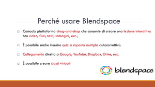 Perché usare Blendspace
 Comoda piattaforma drag-and-drop che consente di creare una lezione interattiva
con video, files, testi, immagini, ecc.;
 È possibile anche inserire quiz a risposta multipla autocorrettivi;
 Collegamento diretto a Google, YouTube, Dropbox, Drive, ecc.
 È possibile creare classi virtuali
 