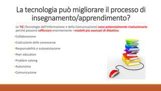 La tecnologia può migliorare il processo di
insegnamento/apprendimento?
Le TIC (Tecnologie dell’Informazione e della Comunicazione) sono potenzialmente rivoluzionarie
perché possono rafforzare enormemente i modelli più avanzati di didattica:
•Collaborazione
•Costruzione delle conoscenze
•Responsabilità e autovalutazione
•Peer education
•Problem solving
•Autonomia
•Comunicazione
 