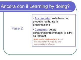 Ancora con il Learning by doing? Fase 2 Al computer :  sulla base del progetto realizzate la presentazione Contenuti :  potete cercare/inserire immagini (o altro) da Internet Nota per la realizzazione : è una presentazione! Puntate su una comunicazione efficace 