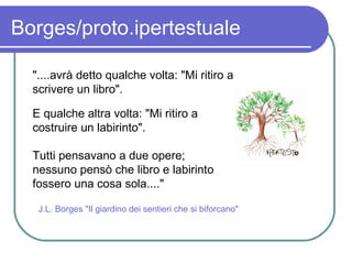 Borges/proto.ipertestuale "....avrà detto qualche volta: "Mi ritiro a scrivere un libro". E qualche altra volta: "Mi ritiro a costruire un labirinto".  Tutti pensavano a due opere; nessuno pensò che libro e labirinto fossero una cosa sola...."   J.L. Borges "Il giardino dei sentieri che si biforcano" 