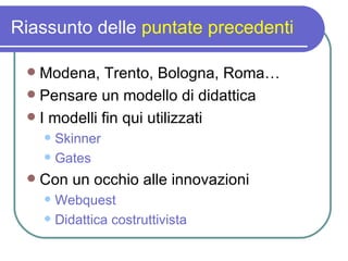 Riassunto delle  puntate precedenti Modena, Trento, Bologna, Roma… Pensare un modello di didattica I modelli fin qui utilizzati Skinner Gates Con un occhio alle innovazioni Webquest Didattica costruttivista 