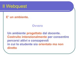 Il Webquest E’ un ambiente. Ovvero Un ambiente   progettato   dal docente. Costruito intenzionalmente   per consentire percorsi attivi e consapevoli in cui lo studente sia   orientato ma non diretto 