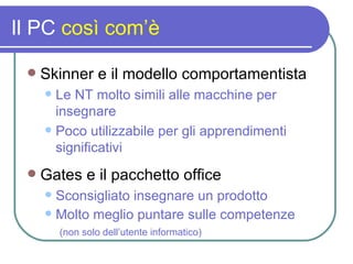 Il PC  così com’è Skinner e il modello comportamentista Le NT molto simili alle macchine per insegnare Poco utilizzabile per gli apprendimenti significativi Gates e il pacchetto office Sconsigliato insegnare un prodotto Molto meglio puntare sulle competenze   (non solo dell’utente informatico) 