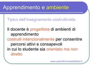 Apprendimento e  ambiente Tipico dell’insegnamento costruttivista. Il docente è  progettista  di ambienti di apprendimento costruiti intenzionalmente  per consentire percorsi attivi e consapevoli in cui lo studente sia  orientato ma non diretto www.costruttivismoedidattica.it 