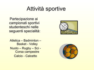 Attività sportive  Partecipazione ai campionati sportivi studenteschi nelle seguenti specialità: Atletica – Badminton – Basket - Volley Nuoto – Rugby – Sci - Corsa campestre Calcio - Calcetto 