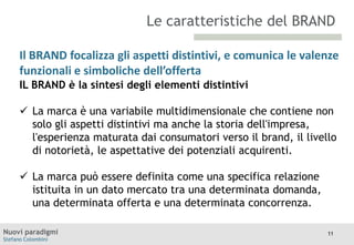 Le caratteristiche del BRAND
Il BRAND focalizza gli aspetti distintivi, e comunica le valenze
funzionali e simboliche dell’offerta
TITOLO
Moodle
IL BRAND è la sintesi degli elementi distintivi

 La marca è una variabile multidimensionale che contiene non
solo gli aspetti distintivi ma anche la storia dell'impresa,
l'esperienza maturata dai consumatori verso il brand, il livello
di notorietà, le aspettative dei potenziali acquirenti.
 La marca può essere definita come una specifica relazione
istituita in un dato mercato tra una determinata domanda,
una determinata offerta e una determinata concorrenza.
Nuovi paradigmi
Stefano Colombini

11

 