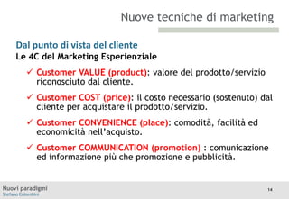 Nuove tecniche di marketing
Dal punto di vista del cliente
Le 4C
TITOLO

del Marketing Esperienziale
Moodle

 Customer VALUE (product): valore del prodotto/servizio
riconosciuto dal cliente.
 Customer COST (price): il costo necessario (sostenuto) dal
cliente per acquistare il prodotto/servizio.
 Customer CONVENIENCE (place): comodità, facilità ed
economicità nell’acquisto.
 Customer COMMUNICATION (promotion) : comunicazione
ed informazione più che promozione e pubblicità.

Nuovi paradigmi
Stefano Colombini

14

 