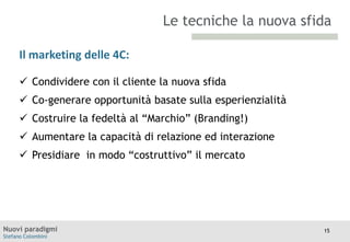 Le tecniche la nuova sfida
Il marketing delle 4C:
TITOLO

Moodle

 Condividere con il cliente la nuova sfida

 Co-generare opportunità basate sulla esperienzialità
 Costruire la fedeltà al “Marchio” (Branding!)
 Aumentare la capacità di relazione ed interazione

 Presidiare in modo “costruttivo” il mercato

Nuovi paradigmi
Stefano Colombini

15

 