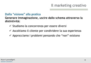 Il marketing creativo
Dalla “visione” alla pratica
Generare
TITOLO

immaginazione, uscire dallo schema attraverso la
Moodle
distintività:

 Studiamo la concorrenza per essere diversi
 Ascoltiamo il cliente per condividere la sua esperienza
 Approcciamo i problemi pensando che “non” esistono

Nuovi paradigmi
Stefano Colombini

19

 