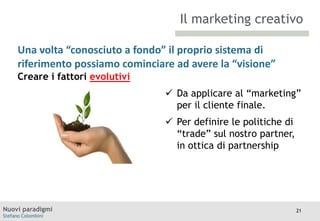 Il marketing creativo
Una volta “conosciuto a fondo” il proprio sistema di
riferimento possiamo cominciare ad avere la “visione”
TITOLO
Moodle
Creare i fattori evolutivi

 Da applicare al “marketing”
per il cliente finale.
 Per definire le politiche di
“trade” sul nostro partner,
in ottica di partnership

Nuovi paradigmi
Stefano Colombini

21

 