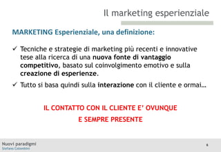 Il marketing esperienziale
MARKETING Esperienziale, una definizione:
TITOLO

Moodle

 Tecniche e strategie di marketing più recenti e innovative
tese alla ricerca di una nuova fonte di vantaggio
competitivo, basato sul coinvolgimento emotivo e sulla
creazione di esperienze.

 Tutto si basa quindi sulla interazione con il cliente e ormai…
IL CONTATTO CON IL CLIENTE E’ OVUNQUE

E SEMPRE PRESENTE

Nuovi paradigmi
Stefano Colombini

6

 