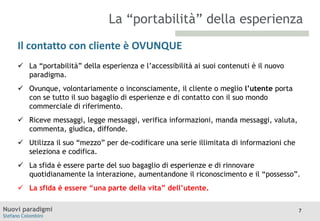 La “portabilità” della esperienza
Il contatto con cliente è OVUNQUE
 La
TITOLO “portabilità” della esperienza e l’accessibilità ai suoi contenuti è il nuovo
Moodle
paradigma.
 Ovunque, volontariamente o inconsciamente, il cliente o meglio l’utente porta
con se tutto il suo bagaglio di esperienze e di contatto con il suo mondo
commerciale di riferimento.

 Riceve messaggi, legge messaggi, verifica informazioni, manda messaggi, valuta,
commenta, giudica, diffonde.
 Utilizza il suo “mezzo” per de-codificare una serie illimitata di informazioni che
seleziona e codifica.
 La sfida è essere parte del suo bagaglio di esperienze e di rinnovare
quotidianamente la interazione, aumentandone il riconoscimento e il “possesso”.
 La sfida è essere “una parte della vita” dell’utente.
Nuovi paradigmi
Stefano Colombini

7

 