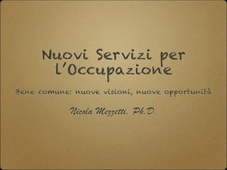 Nuovi Servizi per
l’Occupazione
Bene comune: nuove visioni, nuove opportunità
Nicola Mezzetti, Ph.D.
 