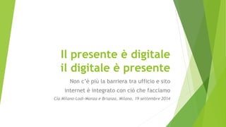 Il presente è digitale
il digitale è presente
Non c’è più la barriera tra ufficio e sito
internet è integrato con ciò che facciamo
Cia Milano-Lodi-Monza e Brianza, Milano, 19 settembre 2014
 