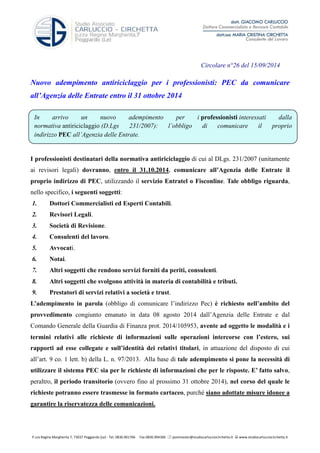 Circolare n°26 del 15/09/2014 
Nuovo adempimento antiriciclaggio per i professionisti: PEC da comunicare 
all’Agenzia delle Entrate entro il 31 ottobre 2014 
In arrivo un nuovo adempimento per i professionisti interessati dalla 
normativa antiriciclaggio (D.Lgs 231/2007): l’obbligo di comunicare il proprio 
indirizzo PEC all’Agenzia delle Entrate. 
I professionisti destinatari della normativa antiriciclaggio di cui al DLgs. 231/2007 (unitamente 
ai revisori legali) dovranno, entro il 31.10.2014, comunicare all’Agenzia delle Entrate il 
proprio indirizzo di PEC, utilizzando il servizio Entratel o Fisconline. Tale obbligo riguarda, 
nello specifico, i seguenti soggetti: 
1. Dottori Commercialisti ed Esperti Contabili. 
2. Revisori Legali. 
3. Società di Revisione. 
4. Consulenti del lavoro. 
5. Avvocati. 
6. Notai. 
7. Altri soggetti che rendono servizi forniti da periti, consulenti. 
8. Altri soggetti che svolgono attività in materia di contabilità e tributi. 
9. Prestatori di servizi relativi a società e trust. 
L’adempimento in parola (obbligo di comunicare l’indirizzo Pec) è richiesto nell’ambito del 
provvedimento congiunto emanato in data 08 agosto 2014 dall’Agenzia delle Entrate e dal 
Comando Generale della Guardia di Finanza prot. 2014/105953, avente ad oggetto le modalità e i 
termini relativi alle richieste di informazioni sulle operazioni intercorse con l’estero, sui 
rapporti ad esse collegate e sull’identità dei relativi titolari, in attuazione del disposto di cui 
all’art. 9 co. 1 lett. b) della L. n. 97/2013. Alla base di tale adempimento si pone la necessità di 
utilizzare il sistema PEC sia per le richieste di informazioni che per le risposte. E’ fatto salvo, 
peraltro, il periodo transitorio (ovvero fino al prossimo 31 ottobre 2014), nel corso del quale le 
richieste potranno essere trasmesse in formato cartaceo, purché siano adottate misure idonee a 
garantire la riservatezza delle comunicazioni. 
P.zza Regina Margherita 7, 73037 Poggiardo (Le) - Tel. 0836.901766 Fax 0836.904366  postmaster@studiocarlucciocirchetta.it  www.studiocarlucciocirchetta.it 
