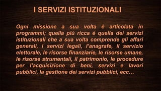 Ogni missione a sua volta è articolata in
programmi; quella più ricca è quella dei servizi
istituzionali che a sua volta comprende gli affari
generali, i servizi legali, l’anagrafe, il servizio
elettorale, le risorse finanziarie, le risorse umane,
le risorse strumentali, il patrimonio, le procedure
per l’acquisizione di beni, servizi e lavori
pubblici, la gestione dei servizi pubblici, ecc…
I SERVIZI ISTITUZIONALI
 