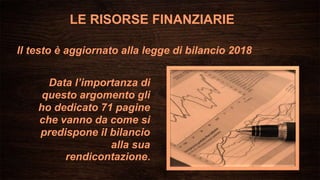 Data l’importanza di
questo argomento gli
ho dedicato 71 pagine
che vanno da come si
predispone il bilancio
alla sua
rendicontazione.
Il testo è aggiornato alla legge di bilancio 2018
LE RISORSE FINANZIARIE
 