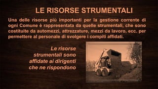 LE RISORSE STRUMENTALI
Una delle risorse più importanti per la gestione corrente di
ogni Comune è rappresentata da quelle strumentali, che sono
costituite da automezzi, attrezzature, mezzi da lavoro, ecc. per
permettere al personale di svolgere i compiti affidati.
Le risorse
strumentali sono
affidate ai dirigenti
che ne rispondono
 