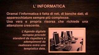 L’ INFORMATICA
Oramai l’informatica è fatta di reti, di banche dati, di
apparecchiature sempre più complesse.
Una vera e propria risorsa che richiede una
attenzione crescente.
L’Agenda digitale
europea prevede
standard da rispettare e
adempimenti da
realizzare entro una
tempistica data.
 