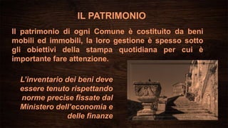 IL PATRIMONIO
Il patrimonio di ogni Comune è costituito da beni
mobili ed immobili, la loro gestione è spesso sotto
gli obiettivi della stampa quotidiana per cui è
importante fare attenzione.
L’inventario dei beni deve
essere tenuto rispettando
norme precise fissate dal
Ministero dell’economia e
delle finanze
 
