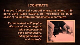 I CONTRATTI
Il nuovo Codice dei contratti entrato in vigore il 20
aprile 2016 (D.lgs 50/2016, poi modificato dal D.lgs
56/2017) ha innovato profondamente la normativa
Il volume dedica 53 pagine
alle procedure per le gare,
alla composizione
delle commissioni,
all’aggiudicazione
e ai controlli.
 