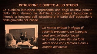 ISTRUZIONE E DIRITTO ALLO STUDIO
La pubblica istruzione rappresenta uno degli obiettivi primari
dello Stato italiano fin dall’Unità; con questa locuzione si
intende la funzione dell’ istruzione e in parte dell’ educazione
della gioventù del Paese.
Le norme entrate in vigore di
recente prevedono un impegno
degli amministratori locali
in quanto è prevista una forte
interazione con i territori e con il
mondo del lavoro
 