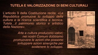 TUTELA E VALORIZZAZIONE DI BENI CULTURALI
L’articolo 9 della Costituzione recita: «La
Repubblica promuove lo sviluppo della
cultura e la ricerca scientifica e tecnica.
Tutela…il patrimonio storico e artistico
della Nazione».
Arte e cultura producono valori;
nei nostri Comuni dobbiamo
promuovere le azioni che possono
sviluppare azioni sinergiche per
sostenere lo sviluppo.
 