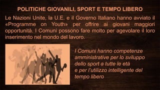 POLITICHE GIOVANILI, SPORT E TEMPO LIBERO
I Comuni hanno competenze
amministrative per lo sviluppo
dello sport a tutte le età
e per l’utilizzo intelligente del
tempo libero
Le Nazioni Unite, la U.E. e il Governo Italiano hanno avviato il
«Programme on Youth» per offrire ai giovani maggiori
opportunità. I Comuni possono fare molto per agevolare il loro
inserimento nel mondo del lavoro.
 