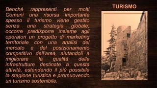 TURISMO
Benché rappresenti per molti
Comuni una risorsa importante
spesso il turismo viene gestito
senza una strategia globale;
occorre predisporre insieme agli
operatori un progetto di marketing
territoriale con una analisi del
mercato e del posizionamento
competitivo dell’area, aiutandoli a
migliorare la qualità delle
infrastrutture destinate a questa
attività, estendendo il più possibile
la stagione turistica e promuovendo
un turismo sostenibile.
 