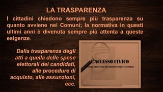 LA TRASPARENZA
I cittadini chiedono sempre più trasparenza su
quanto avviene nei Comuni; la normativa in questi
ultimi anni è divenuta sempre più attenta a queste
esigenze.
Dalla trasparenza degli
atti a quella delle spese
elettorali dei candidati,
alle procedure di
acquisto, alle assunzioni,
ecc.
 