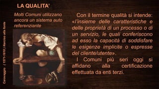 LA QUALITA’
Con il termine qualità si intende:
«l’insieme delle caratteristiche e
delle proprietà di un processo o di
un servizio, le quali conferiscono
ad esso la capacità di soddisfare
le esigenze implicite o espresse
del cliente/utente».
I Comuni più seri oggi si
affidano alla certificazione
effettuata da enti terzi.
Caravaggio(1571-1610)Narcisoallafonte
Molti Comuni utilizzano
ancora un sistema auto
referenziante
 