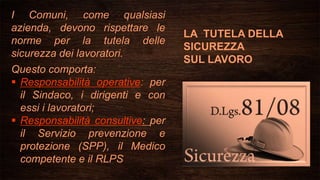 LA TUTELA DELLA
SICUREZZA
SUL LAVORO
I Comuni, come qualsiasi
azienda, devono rispettare le
norme per la tutela delle
sicurezza dei lavoratori.
Questo comporta:
 Responsabilità operative: per
il Sindaco, i dirigenti e con
essi i lavoratori;
 Responsabilità consultive: per
il Servizio prevenzione e
protezione (SPP), il Medico
competente e il RLPS
 