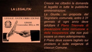 LA LEGALITA’
Cresce nei cittadini la domanda
di legalità in tutte le pubbliche
amministrazioni.
La Giunta, su proposta del
Segretario comunale, entro il 31
gennaio di ogni anno deve
adottare il Piano Triennale di
prevenzione della corruzione e
della trasparenza che non può
essere un mero adempimento.
ll Piano deve essere tagliato sui
problemi e sulle esigenze di
ciascun Comune.
 