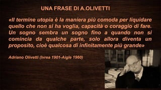 «Il termine utopia è la maniera più comoda per liquidare
quello che non si ha voglia, capacità o coraggio di fare.
Un sogno sembra un sogno fino a quando non si
comincia da qualche parte, solo allora diventa un
proposito, cioè qualcosa di infinitamente più grande»
Adriano Olivetti (Ivrea 1901-Aigle 1960)
UNA FRASE DI A.OLIVETTI
 