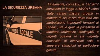 LA SICUREZZA URBANA
Finalmente, con il D.L. n. 14/ 2017
convertito in legge n.48/2017 sono
state varate misure urgenti in
materia di sicurezza delle città che
attribuiscono importanti funzioni ai
Sindaci, tra le quali la possibilità di
adottare ordinanze contingibili e
urgenti qualora vi sia urgente
necessità di interventi volti a
superare situazioni di particolare
gravità.
 