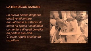 LA RENDICONTAZIONE
La nuova classe dirigente
dovrà rendicontare
annualmente ai cittadini di
come ha speso i soldi della
comunità e di quali benefici
ha portato alla città.
Ci sono regole precise da
rispettare.
 