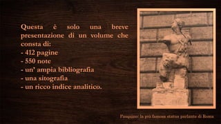 Questa è solo una breve
presentazione di un volume che
consta di:
- 412 pagine
- 550 note
- un’ ampia bibliografia
- una sitografia
- un ricco indice analitico.
Pasquino: la più famosa statua parlante di Roma
 