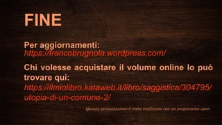 FINE
Per aggiornamenti:
https://francobrugnola.wordpress.com/
Chi volesse acquistare il volume online lo può
trovare qui:
https://ilmiolibro.kataweb.it/libro/saggistica/304795/
utopia-di-un-comune-2/
Questa presentazione è stata realizzata con un programma open
 