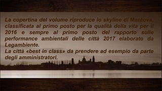 La copertina del volume riproduce lo skyline di Mantova,
classificata al primo posto per la qualità della vita per il
2016 e sempre al primo posto del rapporto sulle
performance ambientali delle città 2017 elaborato da
Legambiente.
La città «best in class» da prendere ad esempio da parte
degli amministratori.
 