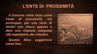 L’ENTE DI PROSSIMITÀ
Il Comune viene visto come
l’ente di prossimità, ma
purtroppo, per una serie di
motivi non riesce spesso a
dare una risposta adeguata
alle aspettative dei cittadini.
Questo libro suggerisce
come fare.
 
